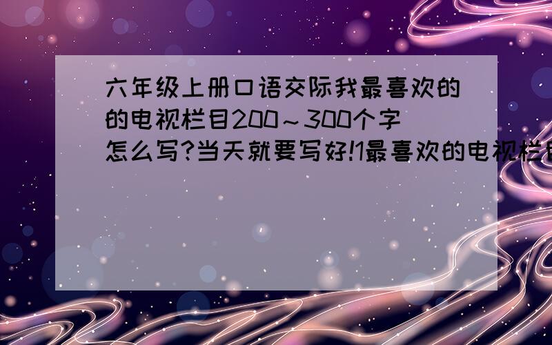 六年级上册口语交际我最喜欢的的电视栏目200～300个字怎么写?当天就要写好!1最喜欢的电视栏目2为什么喜欢 （特色启发）3举例说明自己印象最深的内容不要超过字数,还有三个问题一定要写