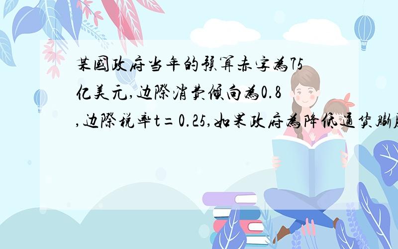 某国政府当年的预算赤字为75亿美元,边际消费倾向为0.8,边际税率t=0.25,如果政府为降低通货膨胀率要减少