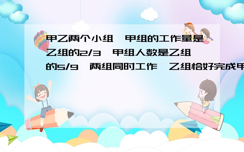 甲乙两个小组,甲组的工作量是乙组的2/3,甲组人数是乙组的5/9,两组同时工作,乙组恰好完成甲乙两个小组，甲组的工作量是乙组的2/3，甲组人数是乙组的5/9，两组同时工作，乙组恰好完成任务