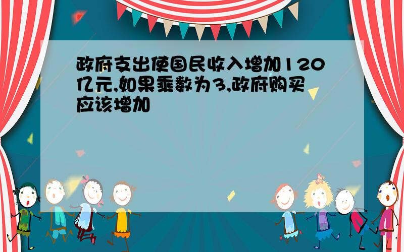 政府支出使国民收入增加120亿元,如果乘数为3,政府购买应该增加