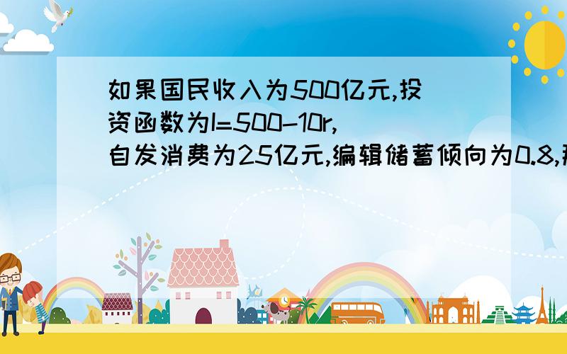 如果国民收入为500亿元,投资函数为I=500-10r,自发消费为25亿元,编辑储蓄倾向为0.8,那么,在二部门经济中,均衡利率为（）A9.5B10.5C11.5