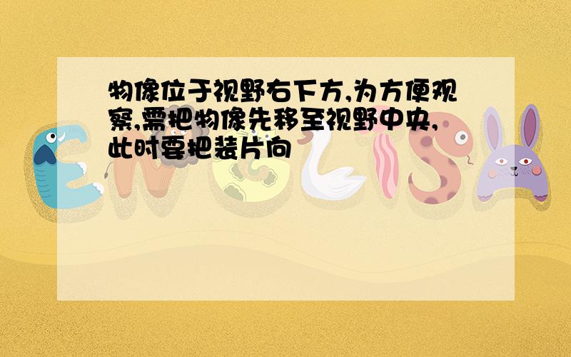 物像位于视野右下方,为方便观察,需把物像先移至视野中央,此时要把装片向