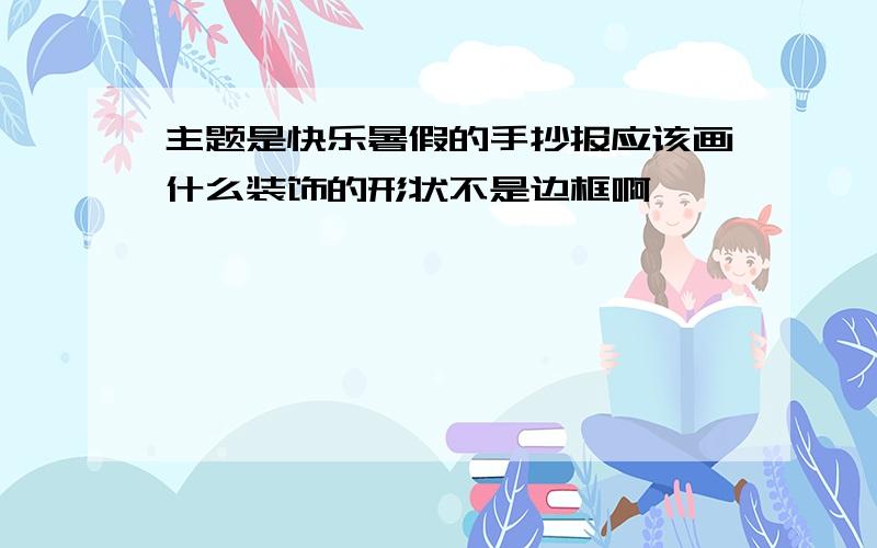 主题是快乐暑假的手抄报应该画什么装饰的形状不是边框啊