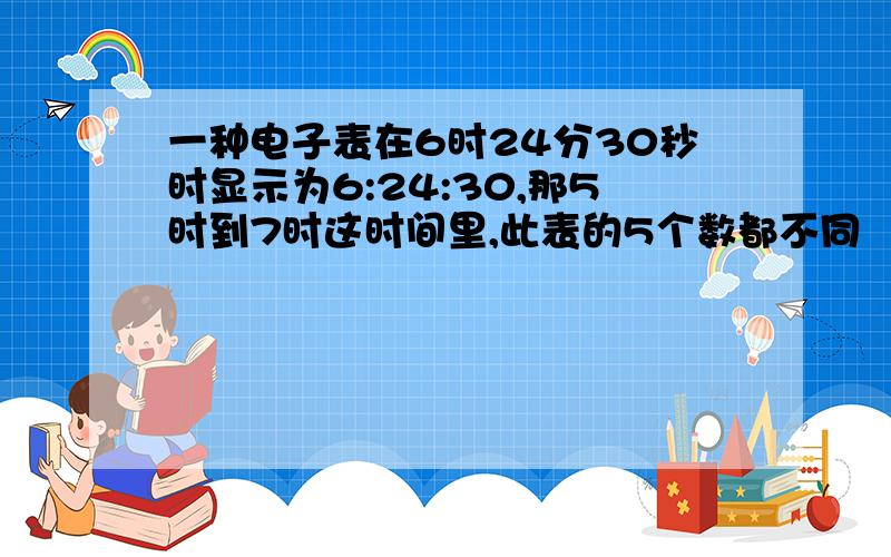 一种电子表在6时24分30秒时显示为6:24:30,那5时到7时这时间里,此表的5个数都不同