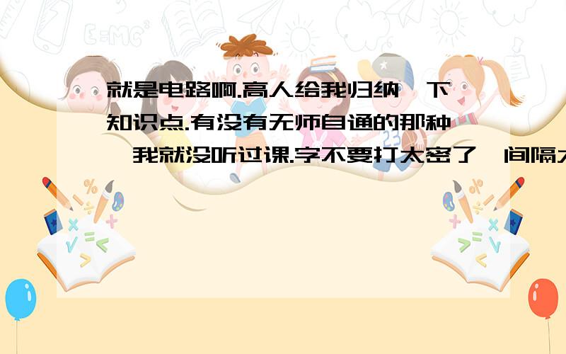 就是电路啊.高人给我归纳一下知识点.有没有无师自通的那种,我就没听过课.字不要打太密了,间隔大点.