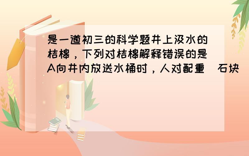 是一道初三的科学题井上汲水的桔槔，下列对桔槔解释错误的是A向井内放送水桶时，人对配重（石块）做功，是配重的重力势能增大B向井内放送水桶时，人用的力一定小于水桶的重力，所