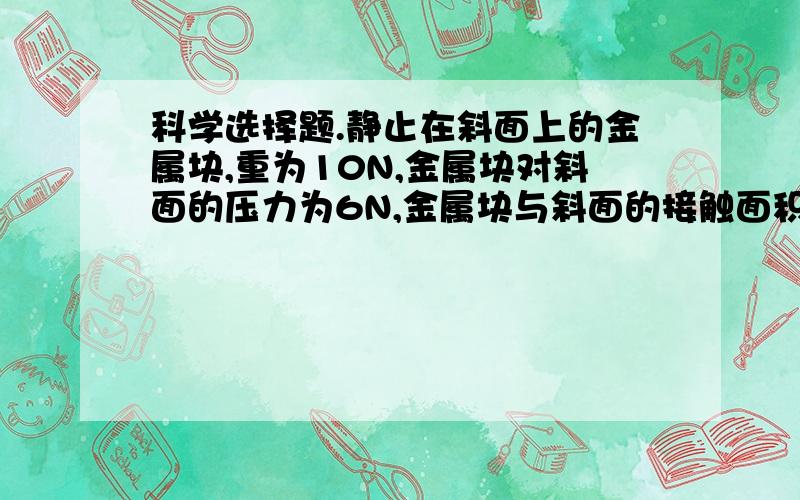 科学选择题.静止在斜面上的金属块,重为10N,金属块对斜面的压力为6N,金属块与斜面的接触面积为.A、5×103Pa ;       B、3×103Pa ;     C、2×103Pa ;     D、8×103Pa.静止在斜面上的金属块,重为10N,金属块