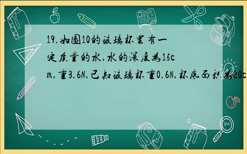 19.如图10的玻璃杯里有一定质量的水,水的深度为15cm,重3.6N,已知玻璃杯重0.6N,杯底面积为20cm2,则：（1）杯底所受水的压力；（2）玻璃杯放在水平桌面上,则桌面受到的压强为多大?（g 取10N/kg）