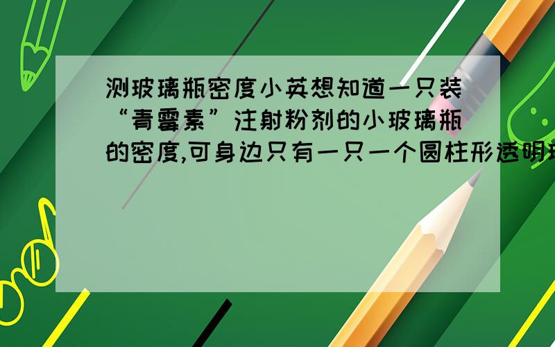 测玻璃瓶密度小英想知道一只装“青霉素”注射粉剂的小玻璃瓶的密度,可身边只有一只一个圆柱形透明玻璃杯、一把刻度尺、水、细线,请你帮她测量出小玻璃瓶的密度.1、说明测量的步骤2