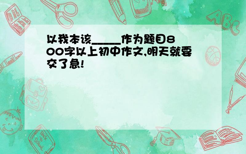 以我本该_____作为题目800字以上初中作文,明天就要交了急!