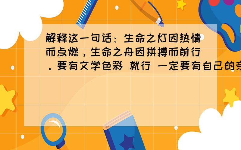 解释这一句话：生命之灯因热情而点燃，生命之舟因拼搏而前行。要有文学色彩 就行 一定要有自己的亲身经历