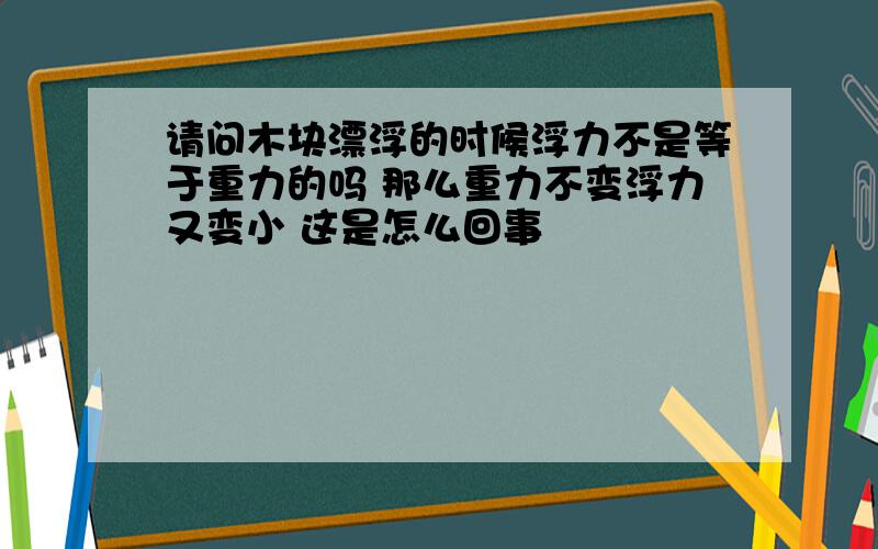 请问木块漂浮的时候浮力不是等于重力的吗 那么重力不变浮力又变小 这是怎么回事