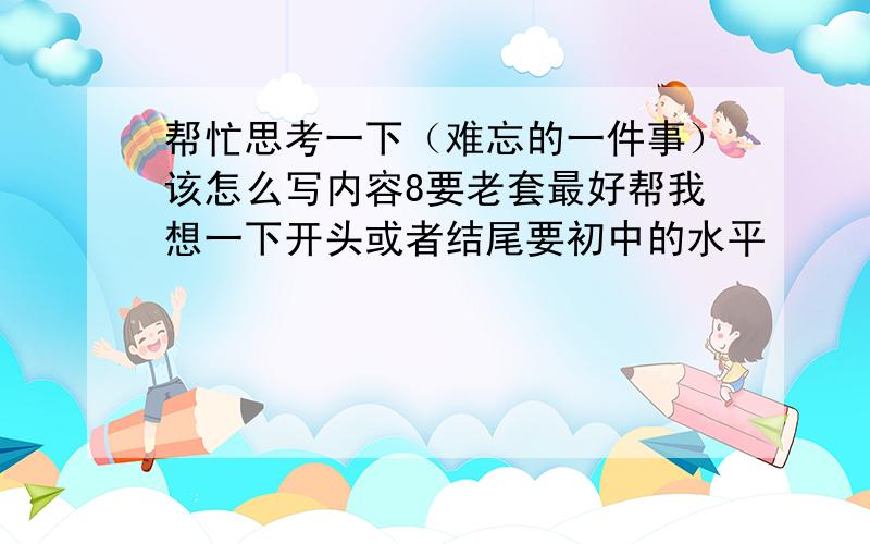 帮忙思考一下（难忘的一件事）该怎么写内容8要老套最好帮我想一下开头或者结尾要初中的水平