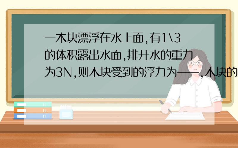 一木块漂浮在水上面,有1\3的体积露出水面,排开水的重力为3N,则木块受到的浮力为——,木块的体积为——,木块的密度为——.