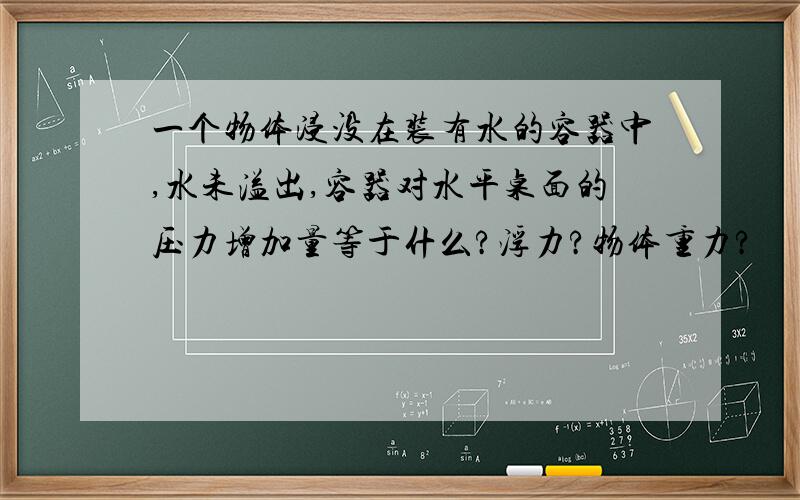 一个物体浸没在装有水的容器中,水未溢出,容器对水平桌面的压力增加量等于什么?浮力?物体重力?