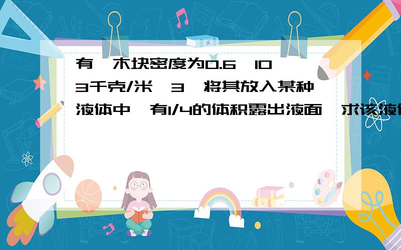 有一木块密度为0.6*10*3千克/米*3,将其放入某种液体中,有1/4的体积露出液面,求该液体的密度