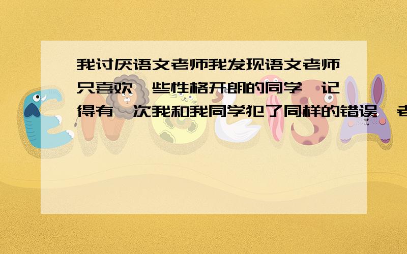 我讨厌语文老师我发现语文老师只喜欢一些性格开朗的同学,记得有一次我和我同学犯了同样的错误,老师却对那个同学说补起来就可以了,对我却是责骂,还且还让请家长什么的,搞的我对语文