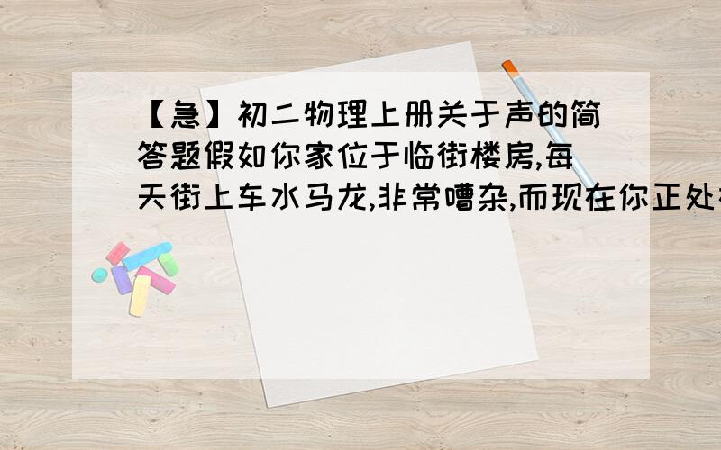 【急】初二物理上册关于声的简答题假如你家位于临街楼房,每天街上车水马龙,非常嘈杂,而现在你正处在紧张复习、积极备考中,那么从减弱噪声的角度分析采取哪些方法较好?急~!好的悬赏20!