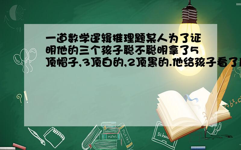 一道数学逻辑推理题某人为了证明他的三个孩子聪不聪明拿了5顶帽子,3顶白的,2顶黑的.他给孩子看了后叫孩子闭上眼,他给每个孩子都戴上了一顶帽子.其实他给每个孩子戴的都是白帽子,他把