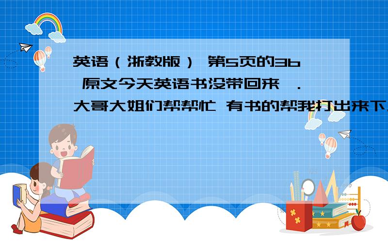 英语（浙教版） 第5页的3b 原文今天英语书没带回来、.大哥大姐们帮帮忙 有书的帮我打出来下.没书的找找看.大哥们.别吓我好不好.帮我找找,少说废话多做工作.