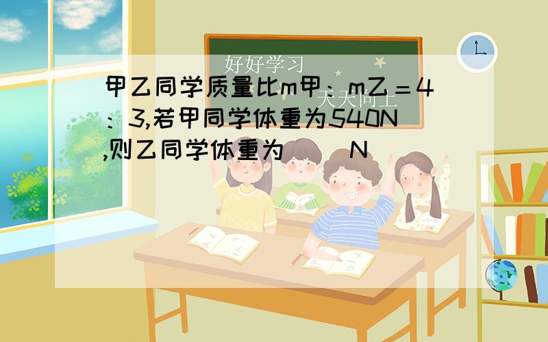 甲乙同学质量比m甲：m乙＝4：3,若甲同学体重为540N,则乙同学体重为（ ）N