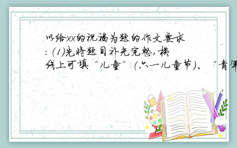 以给xx的祝福为题的作文要求：（1）先将题目补充完整,横线上可填“儿童”（六一儿童节）、“青年”（五四青年节）、“劳动者”（五一节）、“祖国”（国庆节）等；字数五百左右,诗