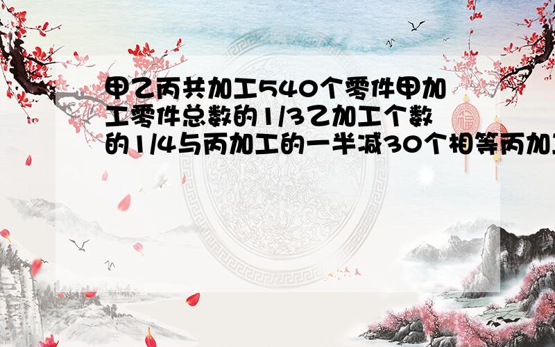 甲乙丙共加工540个零件甲加工零件总数的1/3乙加工个数的1/4与丙加工的一半减30个相等丙加工了?