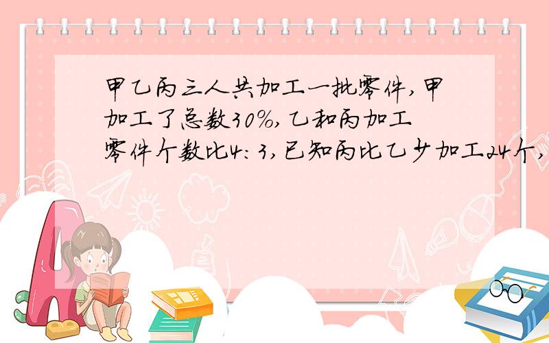 甲乙丙三人共加工一批零件,甲加工了总数30%,乙和丙加工零件个数比4:3,已知丙比乙少加工24个,这批零件共多少个?