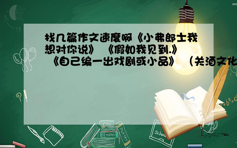 找几篇作文速度啊《小弗郎士我想对你说》 《假如我见到.》 《自己编一出戏剧或小品》 （关酒文化的对联） 《英雄》 （有关咏柳的古诗）《人与动物》 《想象一下新人类诞生后的生活情