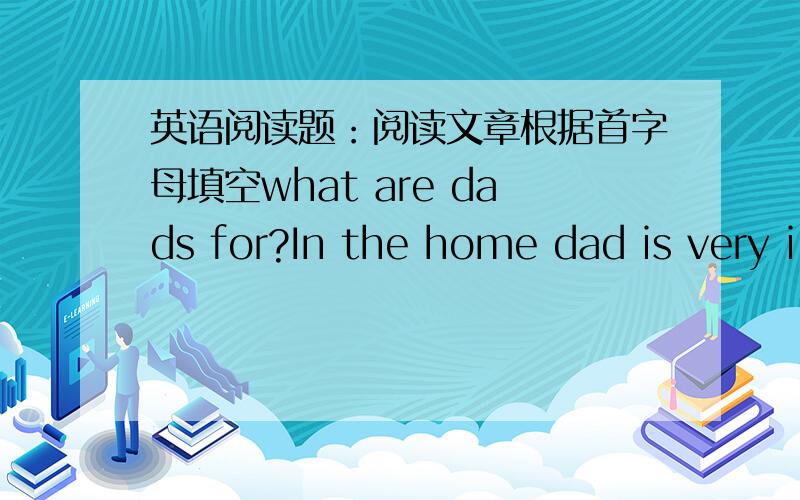 英语阅读题：阅读文章根据首字母填空what are dads for?In the home dad is very i_____.He is the person who provides (提供) us with m_____ to feed and clothe ourselves.He can decorate your bedroom,m_____your radio,make cages for your p