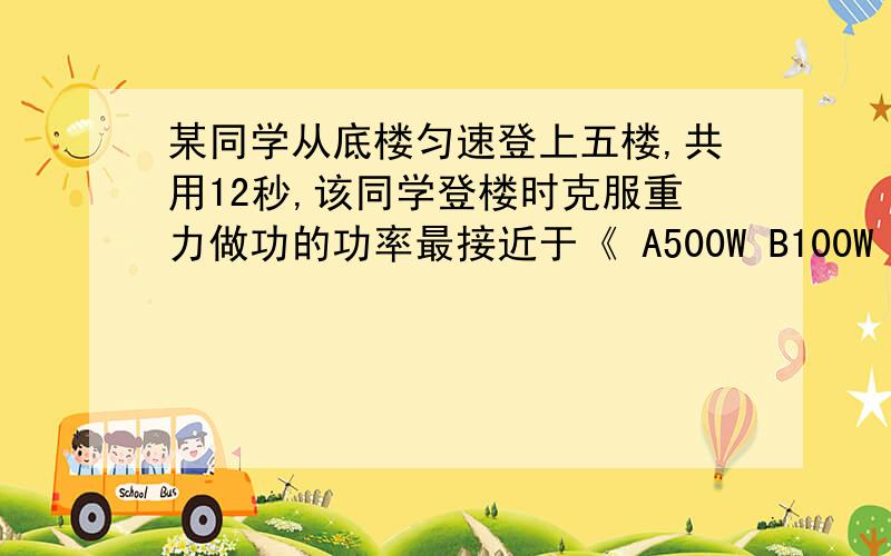 某同学从底楼匀速登上五楼,共用12秒,该同学登楼时克服重力做功的功率最接近于《 A500W B100W C50W D10W 要求写出过程和说为什么?