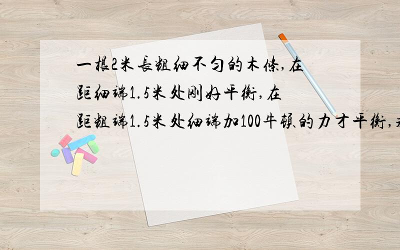 一根2米长粗细不匀的木条,在距细端1.5米处刚好平衡,在距粗端1.5米处细端加100牛顿的力才平衡,求木条的重量?请速解决,越快越好!