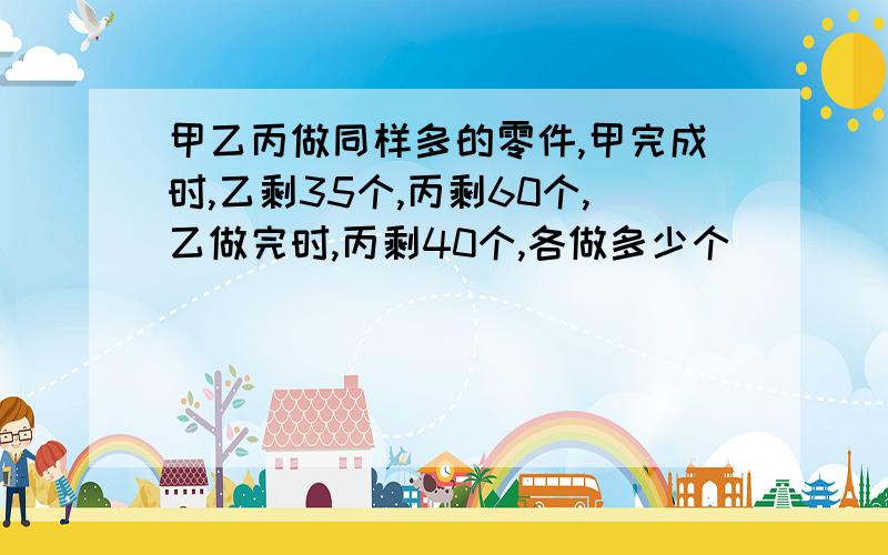 甲乙丙做同样多的零件,甲完成时,乙剩35个,丙剩60个,乙做完时,丙剩40个,各做多少个