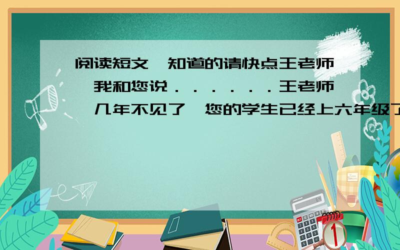 阅读短文,知道的请快点王老师,我和您说．．．．．．王老师,几年不见了,您的学生已经上六年级了,我先告诉您一个好消息,我的作文在全国“春蕾杯”作文大赛中夺魁,校长还在全校大会上表