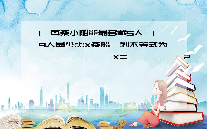 1、每条小船能最多载5人,19人最少需X条船,列不等式为________,X=_______2、一次数学竞赛共有25道题,做对一道得4分,做错或不答扣1分.至少要答对____(列不等式)道题,得分不少于90分3、如果一个工程