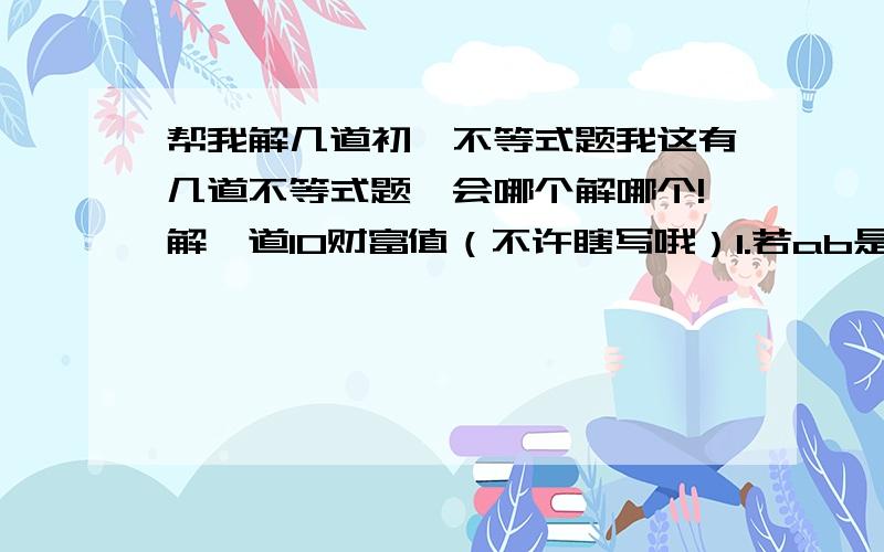 帮我解几道初一不等式题我这有几道不等式题,会哪个解哪个!解一道10财富值（不许瞎写哦）1.若ab是正数,且满足12345=(111+a)×(111-b),则a b的大小关系是(）?A．a＞b B．a＜b C．a＝b D．不能确定2.若