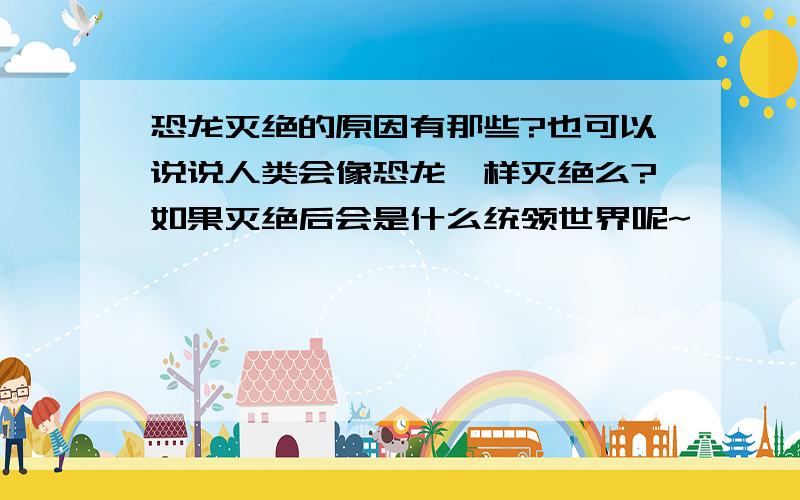 恐龙灭绝的原因有那些?也可以说说人类会像恐龙一样灭绝么?如果灭绝后会是什么统领世界呢~