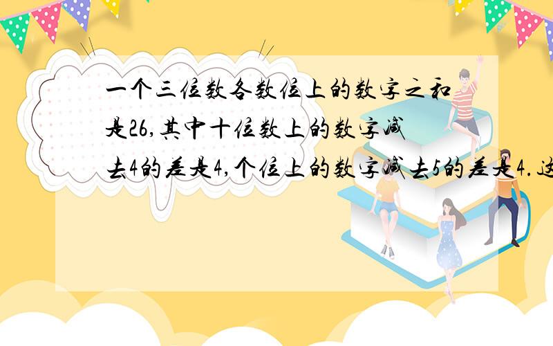 一个三位数各数位上的数字之和是26,其中十位数上的数字减去4的差是4,个位上的数字减去5的差是4.这个三位数是多少?