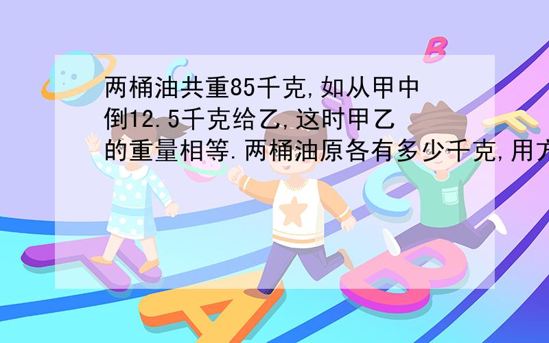 两桶油共重85千克,如从甲中倒12.5千克给乙,这时甲乙的重量相等.两桶油原各有多少千克,用方程解.5