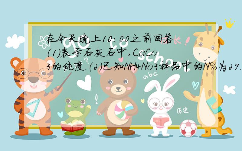 在今天晚上10：00之前回答（1）表示石灰石中,CaCo3的纯度.（2)已知NH4No3样品中的N%为29.4%,求他的纯度.要完整的步骤