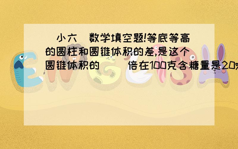 （小六）数学填空题!等底等高的圆柱和圆锥体积的差,是这个圆锥体积的( )倍在100克含糖量是20%的糖水中,糖是水的（ ）%.