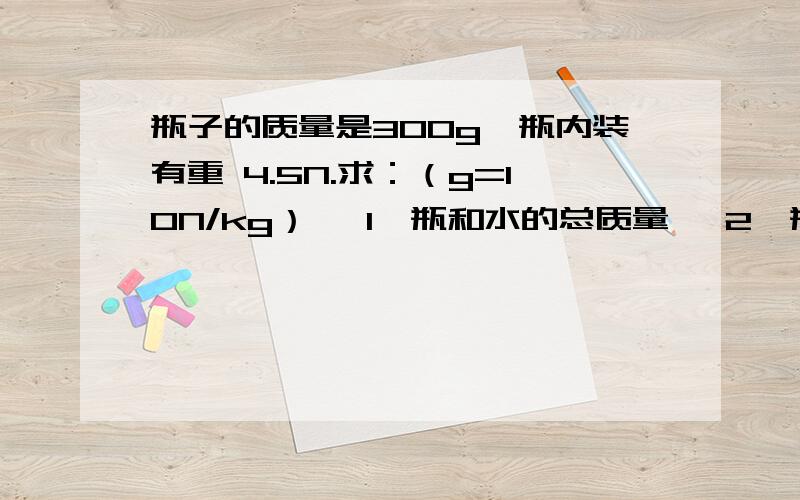 瓶子的质量是300g,瓶内装有重 4.5N.求：（g=10N/kg） ﹙1﹚瓶和水的总质量 ﹙2﹚瓶子的质量是300g,瓶内装有重4.5N.求：（g=10N/kg）﹙1﹚瓶和水的总质量﹙2﹚瓶和水的总重