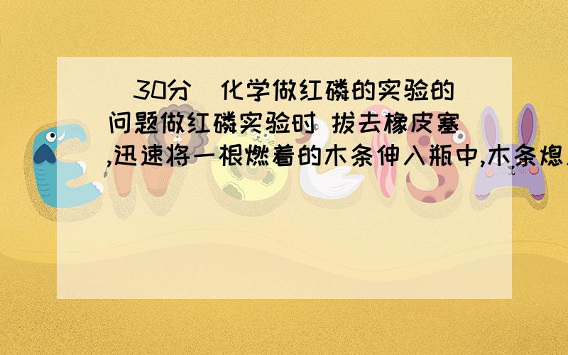 (30分)化学做红磷的实验的问题做红磷实验时 拔去橡皮塞,迅速将一根燃着的木条伸入瓶中,木条熄灭,然后倒入澄清石灰水,塞紧橡皮塞,澄清的石灰水不应该变浑浊嘛 可为什么答案说石灰水不