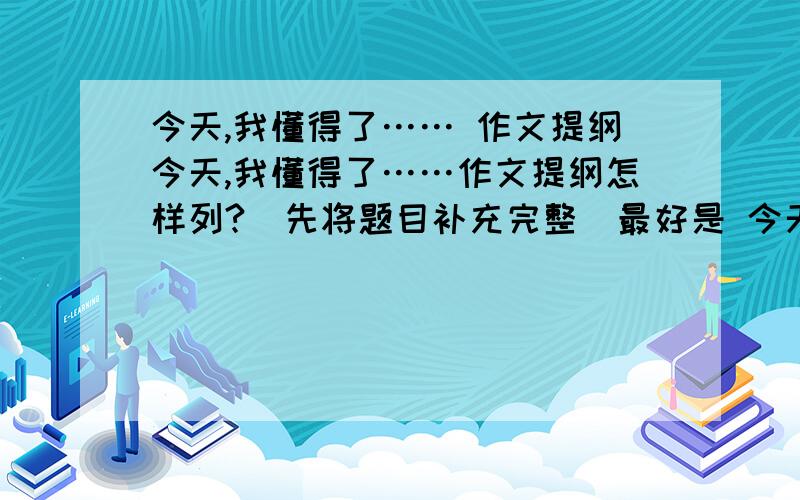 今天,我懂得了…… 作文提纲今天,我懂得了……作文提纲怎样列?（先将题目补充完整）最好是 今天,我懂得了感恩（对父母）