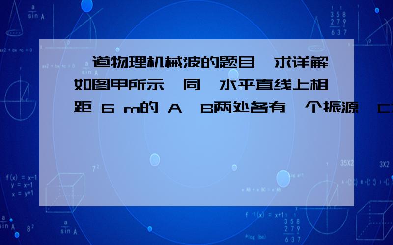 一道物理机械波的题目,求详解如图甲所示,同一水平直线上相距 6 m的 A、B两处各有一个振源,C为 A、B连线的中点.在t0＝0时刻,A、B两处的质点以相同的振幅同时开始做垂直于直线AB的上下振动,