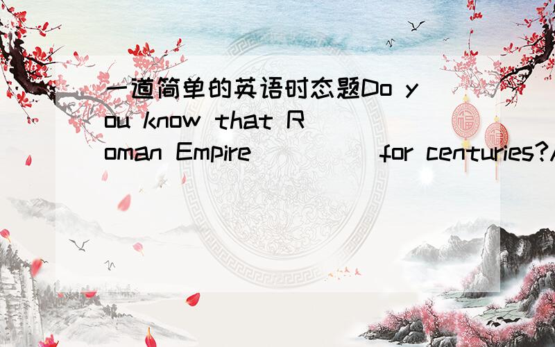 一道简单的英语时态题Do you know that Roman Empire ____ for centuries?A.has existed B.had existed C.existed D.was existed为什么是C不是A?是不是因为表示持续性?那么我硬要用完成式怎么表达呢?