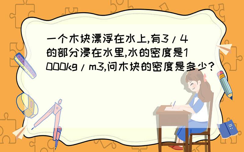 一个木块漂浮在水上,有3/4的部分浸在水里,水的密度是1000kg/m3,问木块的密度是多少?