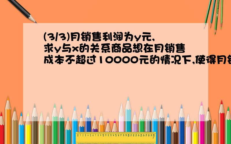 (3/3)月销售利润为y元,求y与x的关系商品想在月销售成本不超过10000元的情况下,使得月销售利润达到80...(3/3)月销售利润为y元,求y与x的关系商品想在月销售成本不超过10000元的情况下,使得月销