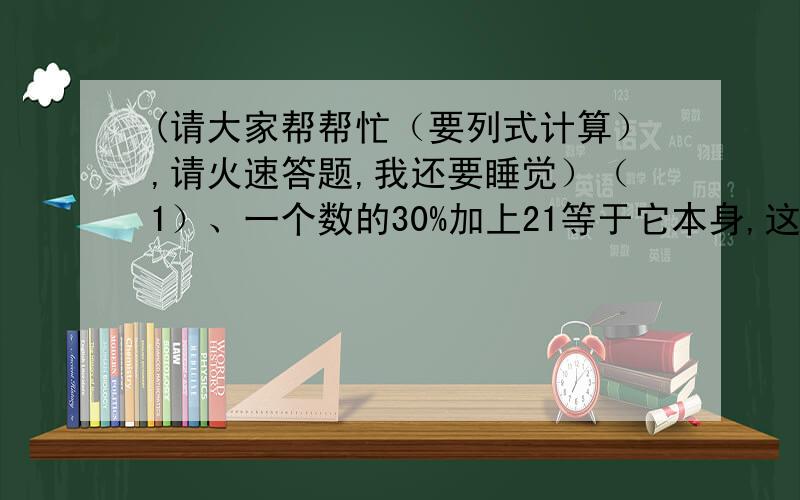 (请大家帮帮忙（要列式计算）,请火速答题,我还要睡觉）（1）、一个数的30%加上21等于它本身,这个数是多少?（2）、甲数的三分之二与乙数的40%一样多,已知乙数是30,甲数是多少?