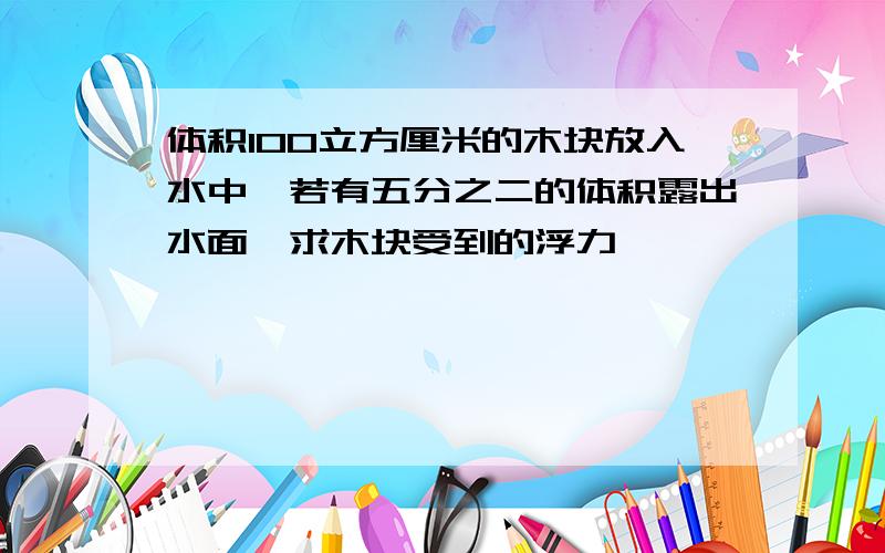 体积100立方厘米的木块放入水中,若有五分之二的体积露出水面,求木块受到的浮力